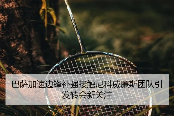 巴萨加速边锋补强接触尼科威廉斯团队引发转会新关注